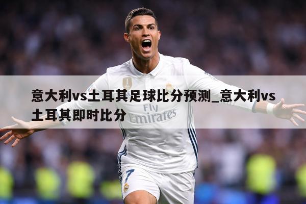 意大利vs土耳其足球比分预测_意大利vs土耳其即时比分