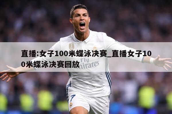 直播:女子100米蝶泳决赛_直播女子100米蝶泳决赛回放