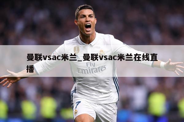 曼联vsac米兰_曼联vsac米兰在线直播