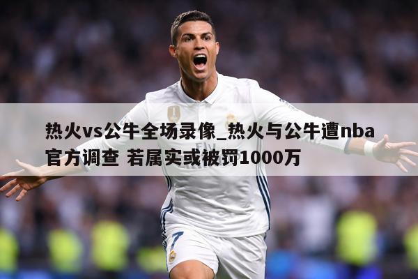 热火vs公牛全场录像_热火与公牛遭nba官方调查 若属实或被罚1000万