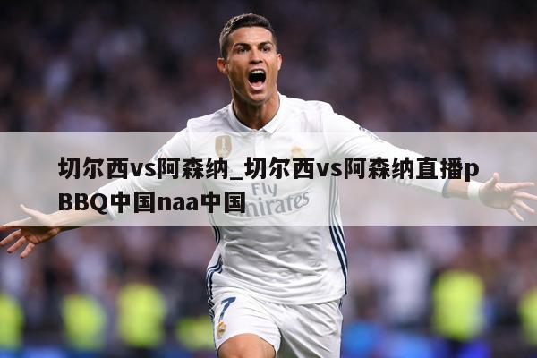切尔西vs阿森纳_切尔西vs阿森纳直播pBBQ中国naa中国