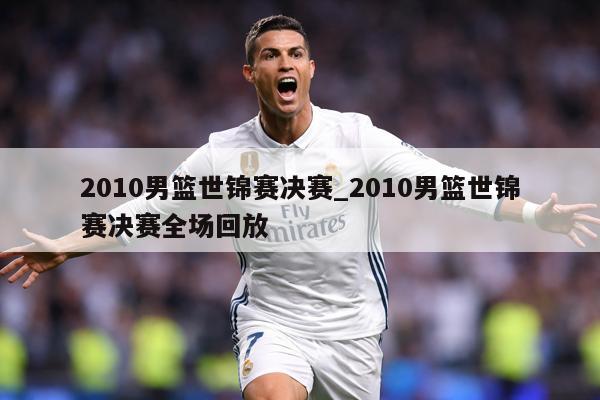 2010男篮世锦赛决赛_2010男篮世锦赛决赛全场回放