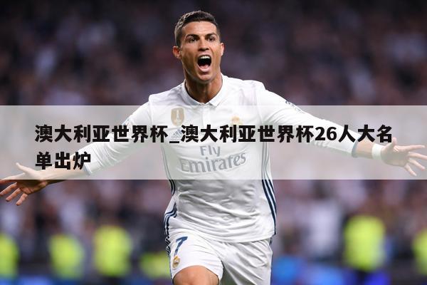 澳大利亚世界杯_澳大利亚世界杯26人大名单出炉