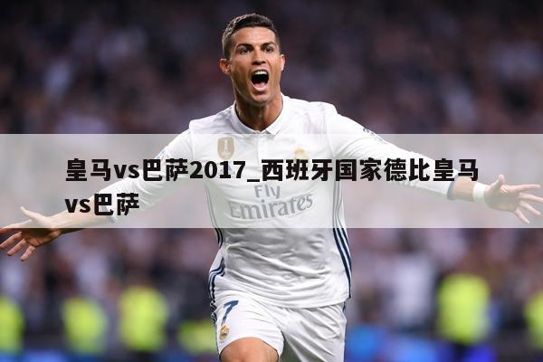 皇马vs巴萨2017_西班牙国家德比皇马vs巴萨