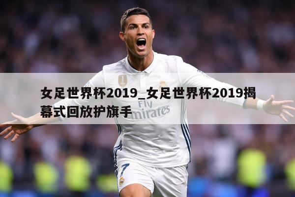 女足世界杯2019_女足世界杯2019揭幕式回放护旗手