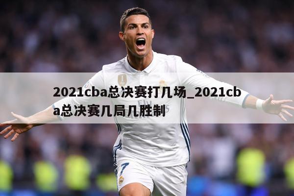 2021cba总决赛打几场_2021cba总决赛几局几胜制
