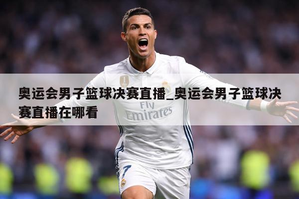 奥运会男子篮球决赛直播_奥运会男子篮球决赛直播在哪看