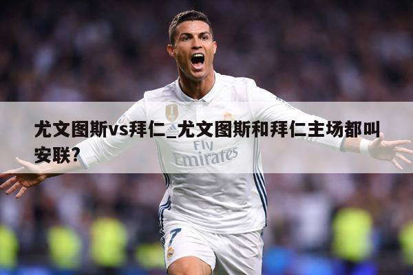 尤文图斯vs拜仁_尤文图斯和拜仁主场都叫安联?