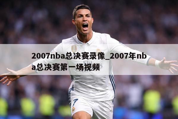 2007nba总决赛录像_2007年nba总决赛第一场视频
