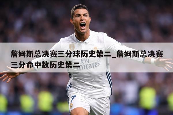 詹姆斯总决赛三分球历史第二_詹姆斯总决赛三分命中数历史第二